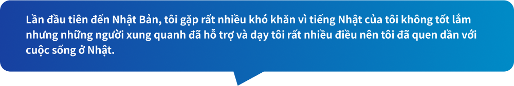 Lần đầu tiên đến Nhật Bản, tôi gặp rất nhiều khó khăn vì tiếng Nhật của tôi không tốt lắm nhưng những người xung quanh đã hỗ trợ và dạy tôi rất nhiều điều nên tôi đã quen dần với cuộc sống ở Nhật.