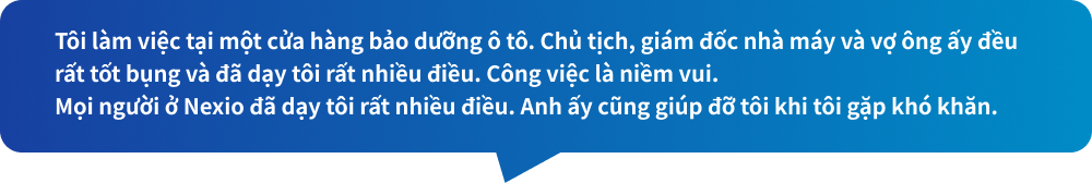 Tôi làm việc tại một cửa hàng bảo dưỡng ô tô. Chủ tịch, giám đốc nhà máy và vợ ông ấy đều rất tốt bụng và đã dạy tôi rất nhiều điều. Công việc là niềm vui.Mọi người ở Nexio đã dạy tôi rất nhiều điều. Anh ấy cũng giúp đỡ tôi khi tôi gặp khó khăn.