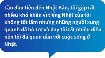 Lần đầu tiên đến Nhật Bản, tôi gặp rất nhiều khó khăn vì tiếng Nhật của tôi không tốt lắm nhưng những người xung quanh đã hỗ trợ và dạy tôi rất nhiều điều nên tôi đã quen dần với cuộc sống ở Nhật.