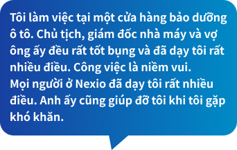 Tôi làm việc tại một cửa hàng bảo dưỡng ô tô. Chủ tịch, giám đốc nhà máy và vợ ông ấy đều rất tốt bụng và đã dạy tôi rất nhiều điều. Công việc là niềm vui.Mọi người ở Nexio đã dạy tôi rất nhiều điều. Anh ấy cũng giúp đỡ tôi khi tôi gặp khó khăn.