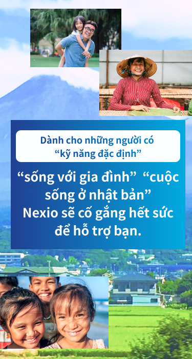 Dành cho những người có “kỹ năng đặc định”　“sống với gia đình”  “cuộc sống ở nhật bản”　Nexio sẽ cố gắng hết sức để hỗ trợ bạn.